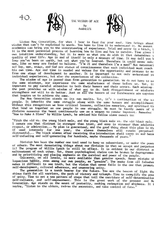 40.  T ISR OF G  By Aahtifs  Listen N, Generation, or what 1 booc s foud cor yeur soul. 1imc Leitys. abot visdon that can’t T esplati by oris. You have o Tive 18 1o teitsant it e eidenice can being you. to the ukestanding of experiee. Trial ant ervoc 15 uiici 115 the most perennial process. of luaeming how £ Tive st hor Lo suesfuc. Tioe srvet | o ncuiive derstandins, bue it s Boro o what you do ith Tt thet deterines | ey of youe Lifc. Age 1 am of LLselt 1 only s neasure of time. It sy vort e | Tone vouPveboen on ‘satth, I 10t ki .yt ve. Tearnid: Trecetore it soutl wome ook won, {ikeso mony ‘e’ Toolad to believe: “1’n 31 an theketoce 1onca sart ot e 501y, ‘man, Stage, an God ave stalcn of consciousness hat coch et vl e eeoes s oo Cing. Ade oud time 15 nocdod e valles £or the opportoniey o prosess o fran’one.staxe of developuent o smother. Tt s dmortant (o mot onts bmkertacs o individust sxpeciances, Dot also the experiinnes of te cotbectiver  e visdon of age i Pecced dow Fran yenceation to generation. e o ok have 10 uo the same“aissteps, hor expericace  t Some misfortince ol those Lefore . Vet 11 inpoctans Go-pey caratl ateention to Toth thelr hamors ) thebe ccrors. Eh myaster the past provides Us with visdan of Wt not o do. bnch diseyseintmit of misfork Serengthens cur WiLL o do betcer. Sust a5 1T the hosors of r Ferebenmors ‘ee mopormy Ehat thspice ue to achicve che sam.  The’ o Gencration. stnds on ite om merits. Yet, St’s 1 continstion of the s pople.” It Inerits the ‘sane” strile ‘oo with the”sae hovors. t soconpli mens Uithoui this recognition we lose critical lessone, callective maoriess s Soiei tanl 1 thatbind us. together a5 ona people in ona  seiumgle: Ve must e Feorly oeeee of ’ {lvisive miasures e besat Sontinuously uoe o3 wesp £0 yenier tepobent . Resmint " ke A Staver by WiL1ie Lynchy he advised his: Forton Lo eues sor  “Pitch the old vs. the young black male, and the young black male . the old black malc.  1 assuce you that distrust is strongef than trust, and omy is stconser thon adulatio cospect, oc aduiration... Wy plan 1 fuacantead, and the good thine abeut this Pl 1 15 it used intensely for one year, the slaves thamselves Wil reaain perpetuct distrustful .. The black slaves After receiving the introduction shall caryy. in’ anf bect Self-refueling and self-generating for hundreds, naybe thousands of yescs.  Division has Len che b ons tool used to keep us subservion, o weer the e of othare. The sost. devastating things ot oue ZIVisiom 1ot v fecipe s b B rogran of Wilite yeh 15 still i stfess. Tt 1s ‘vident fo o dibens oiltreuatat o each othr. Yot these eychological chains can b broken B deprenric by o e o i mebutis o e Suvival 4 o o s oo  T N g e R Loquacous takble, sven smong ‘oue o poople, 85 “gemina The wke fren s11 Eotoen ke {1 GHFFicult o ses toth, b the viaion thak mever fole 1o the one tho presce gt LI k) oy  The- sereration 15 a torch beater for the fote: Jou are che tascon of Light th shine forth for 011 xureiore, the path of victory e iciuagh: Time 6 cxom 10y Ehe po of ey Tine to set & new pattem of seeps shat Soil e nridics of ceLr detheninatin i, S et S A T Concravign: A sinds. on the wmmt of ottty sebking retempicn ’ shigmeer 1t ot Thisten i the chrer fetran i snceotors, o 8, Srption o  